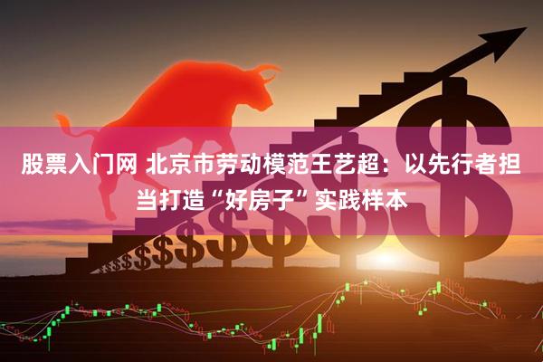 股票入门网 北京市劳动模范王艺超：以先行者担当打造“好房子”实践样本