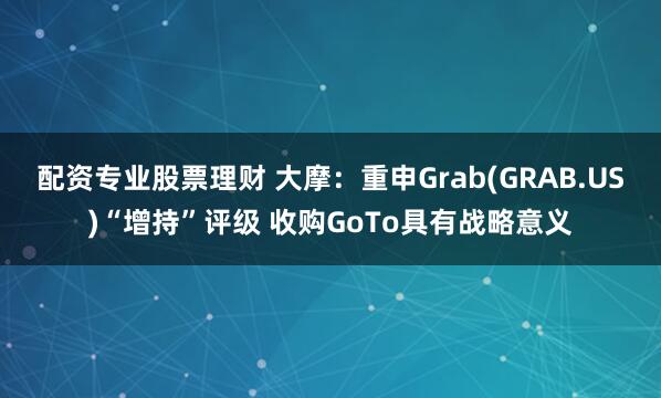 配资专业股票理财 大摩：重申Grab(GRAB.US)“增持”评级 收购GoTo具有战略意义