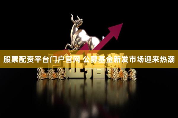 股票配资平台门户官网 公募基金新发市场迎来热潮