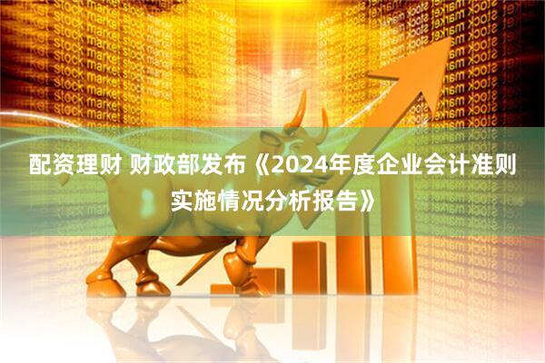 配资理财 财政部发布《2024年度企业会计准则实施情况分析报告》