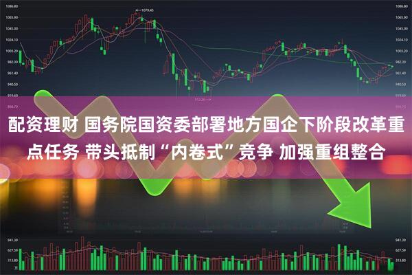 配资理财 国务院国资委部署地方国企下阶段改革重点任务 带头抵制“内卷式”竞争 加强重组整合