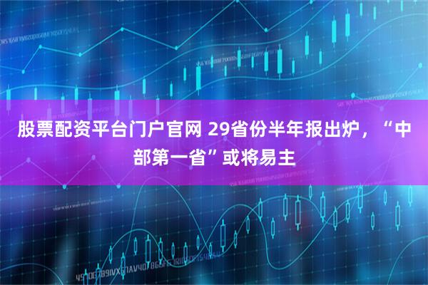 股票配资平台门户官网 29省份半年报出炉，“中部第一省”或将易主