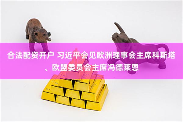 合法配资开户 习近平会见欧洲理事会主席科斯塔、欧盟委员会主席冯德莱恩