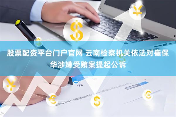 股票配资平台门户官网 云南检察机关依法对崔保华涉嫌受贿案提起公诉