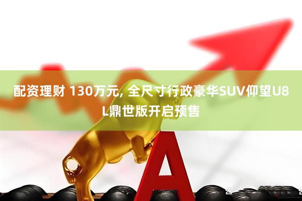 配资理财 130万元, 全尺寸行政豪华SUV仰望U8L鼎世版开启预售