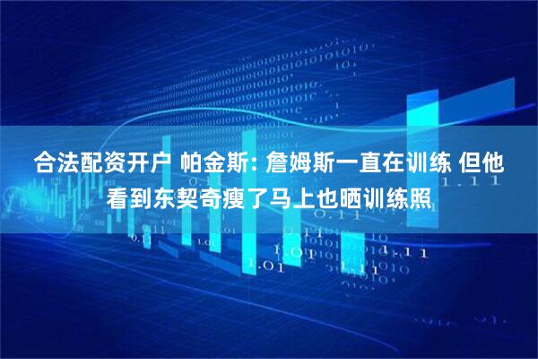 合法配资开户 帕金斯: 詹姆斯一直在训练 但他看到东契奇瘦了马上也晒训练照