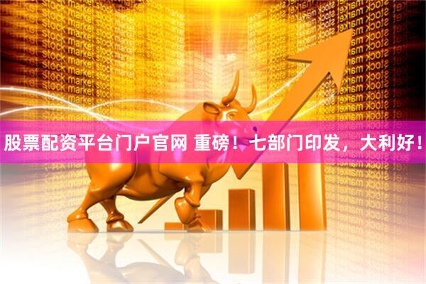 股票配资平台门户官网 重磅！七部门印发，大利好！