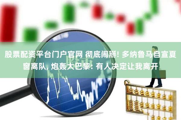 股票配资平台门户官网 彻底闹掰! 多纳鲁马自宣夏窗离队, 炮轰大巴黎: 有人决定让我离开