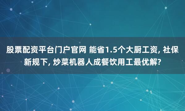 股票配资平台门户官网 能省1.5个大厨工资, 社保新规下, 炒菜机器人成餐饮用工最优解?