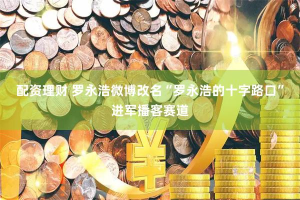 配资理财 罗永浩微博改名“罗永浩的十字路口”进军播客赛道