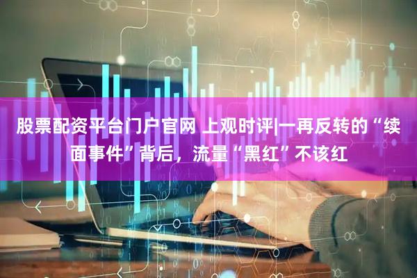 股票配资平台门户官网 上观时评|一再反转的“续面事件”背后，流量“黑红”不该红