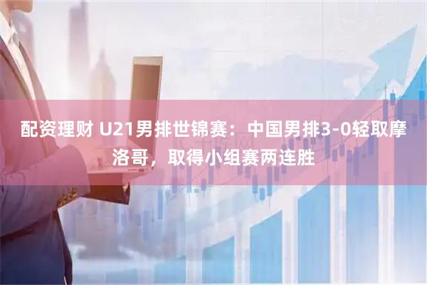 配资理财 U21男排世锦赛：中国男排3-0轻取摩洛哥，取得小组赛两连胜