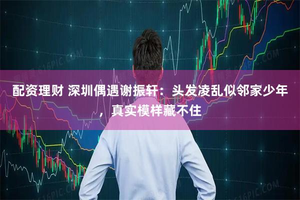 配资理财 深圳偶遇谢振轩：头发凌乱似邻家少年，真实模样藏不住