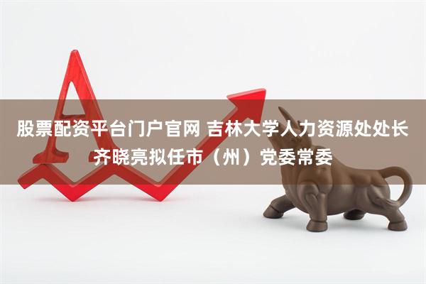股票配资平台门户官网 吉林大学人力资源处处长齐晓亮拟任市（州）党委常委
