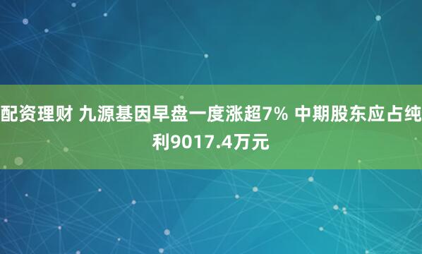 配资理财 九源基因早盘一度涨超7% 中期股东应占纯利9017.4万元