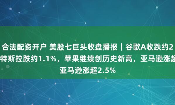合法配资开户 美股七巨头收盘播报｜谷歌A收跌约2.4%，特斯拉跌约1.1%，苹果继续创历史新高，亚马逊涨超2.5%