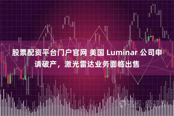 股票配资平台门户官网 美国 Luminar 公司申请破产,激光雷达业务面临出售
