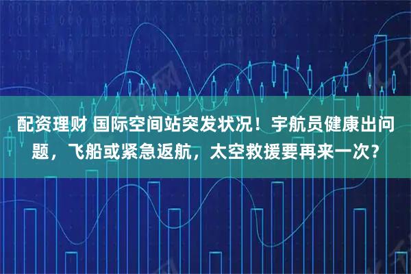 配资理财 国际空间站突发状况！宇航员健康出问题，飞船或紧急返航，太空救援要再来一次？